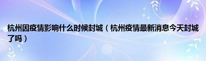 杭州因疫情影响什么时候封城(杭州疫情最新消息今天封城了吗)