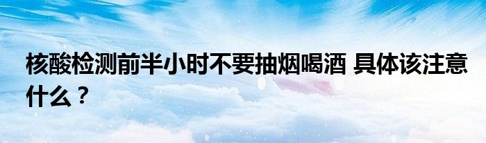 核酸检测前半小时不要抽烟喝酒 具体该注意什么？