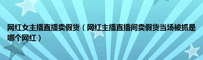 网红女主播直播卖假货(网红主播直播间卖假货当场被抓是哪个网红)