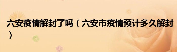 六安疫情解封了吗(六安市疫情预计多久解封)