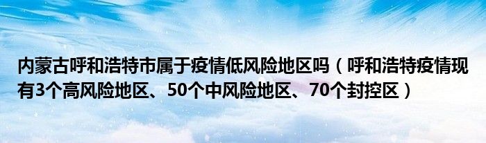 内蒙古呼和浩特市属于疫情低风险地区吗(呼和浩特疫情现有3个高风险地区、50个中风险地区、70个封控区)