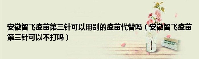 安徽智飞疫苗第三针可以用别的疫苗代替吗(安徽智飞疫苗第三针可以不打吗)