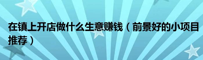 在镇上开店做什么生意赚钱(前景好的小项目推荐)