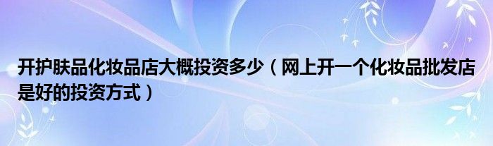 开护肤品化妆品店大概投资多少(网上开一个化妆品批发店是好的投资方式)