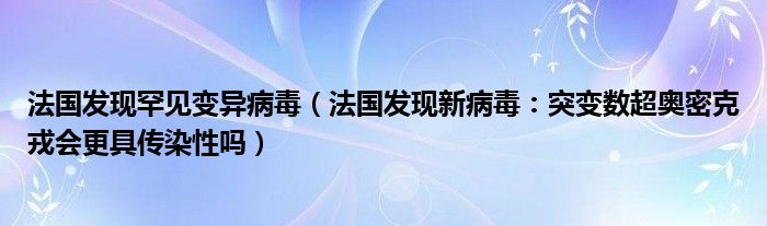 法国发现罕见变异病毒(法国发现新病毒:突变数超奥密克戎会更具传染性吗)