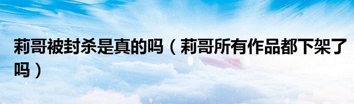 莉哥被封杀是真的吗(莉哥所有作品都下架了吗)