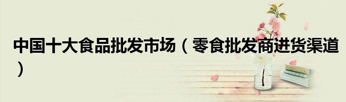 中国十大食品批发市场(零食批发商进货渠道)