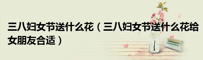 三八妇女节送什么花(三八妇女节送什么花给女朋友合适)