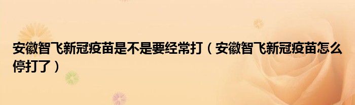 安徽智飞新冠疫苗是不是要经常打(安徽智飞新冠疫苗怎么停打了)