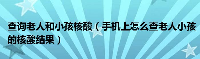 查询老人和小孩核酸(手机上怎么查老人小孩的核酸结果)
