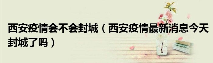 西安疫情会不会封城(西安疫情最新消息今天封城了吗)