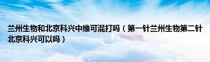 兰州生物和北京科兴中维可混打吗(第一针兰州生物第二针北京科兴可以吗)
