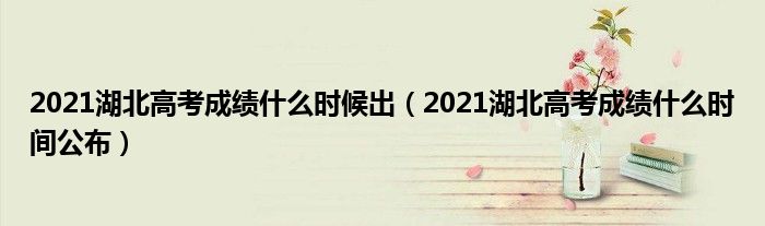 2021湖北高考成绩什么时候出(2021湖北高考成绩什么时间公布)