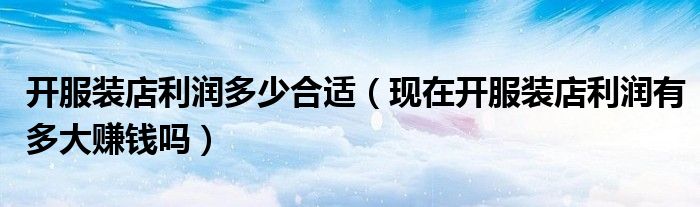 开服装店利润多少合适(现在开服装店利润有多大赚钱吗)