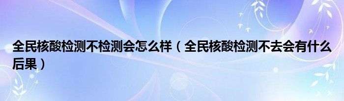 全民核酸检测不检测会怎么样(全民核酸检测不去会有什么后果)