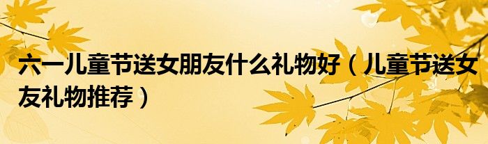 六一儿童节送女朋友什么礼物好(儿童节送女友礼物推荐)