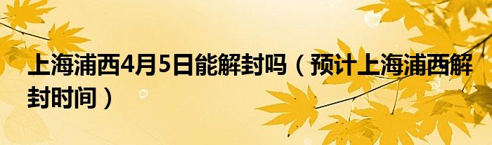 上海浦西4月5日能解封吗(预计上海浦西解封时间)