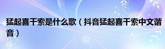 猛起喜干索是什么歌（抖音猛起喜干索中文谐音）