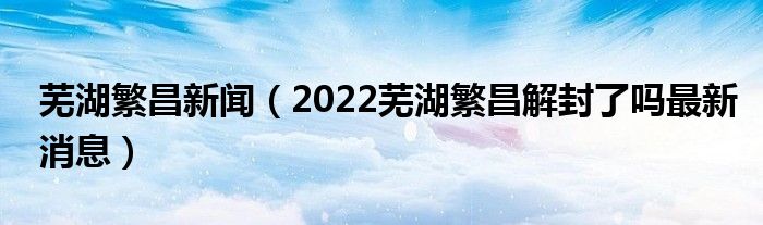 芜湖繁昌新闻(2022芜湖繁昌解封了吗最新消息)