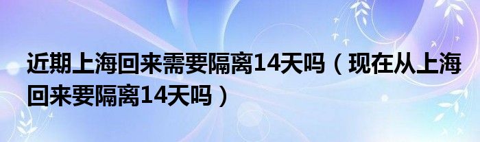 近期上海回来需要隔离14天吗(现在从上海回来要隔离14天吗)