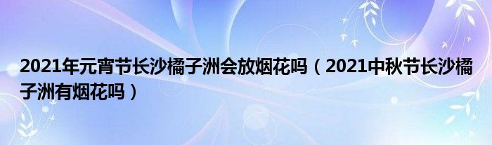 2021年元宵节长沙橘子洲会放烟花吗(2021中秋节长沙橘子洲有烟花吗)