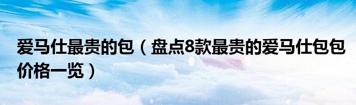 爱马仕最贵的包(盘点8款最贵的爱马仕包包价格一览)