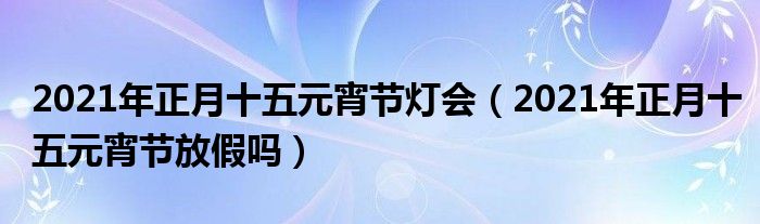 2021年正月十五元宵节灯会(2021年正月十五元宵节放假吗)