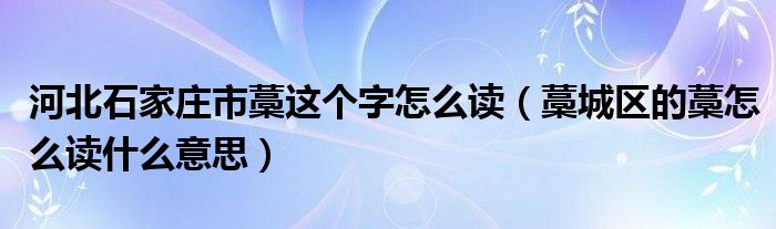 河北石家庄市藁这个字怎么读(藁城区的藁怎么读什么意思)