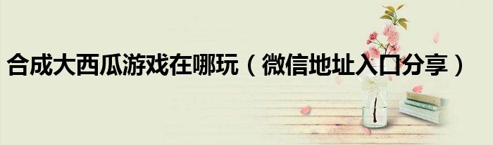 合成大西瓜游戏在哪玩(微信地址入口分享)