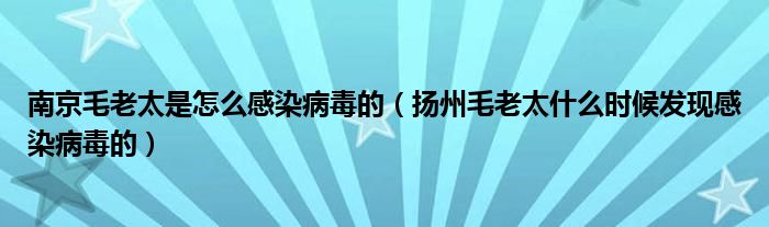 南京毛老太是怎么感染病毒的(扬州毛老太什么时候发现感染病毒的)