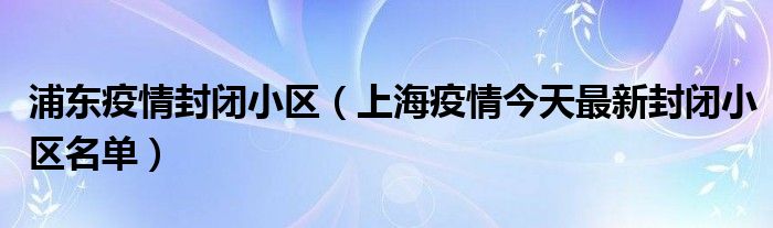 浦东疫情封闭小区(上海疫情今天最新封闭小区名单)
