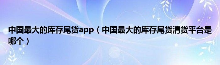 中国最大的库存尾货app(中国最大的库存尾货清货平台是哪个)