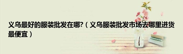 义乌最好的服装批发在哪?(义乌服装批发市场去哪里进货最便宜)