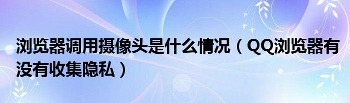浏览器调用摄像头是什么情况(QQ浏览器有没有收集隐私)