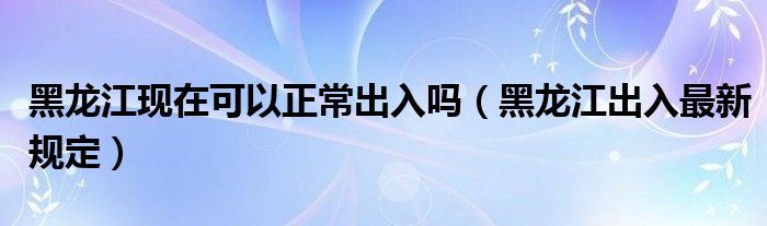 黑龙江现在可以正常出入吗(黑龙江出入最新规定)