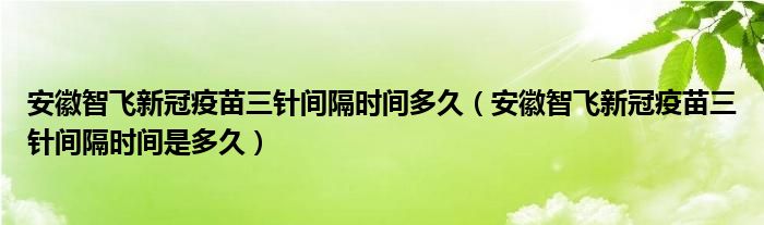 安徽智飞新冠疫苗三针间隔时间多久(安徽智飞新冠疫苗三针间隔时间是多久)