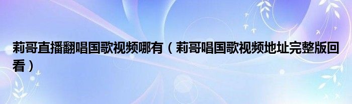 莉哥直播翻唱国歌视频哪有(莉哥唱国歌视频地址完整版回看)