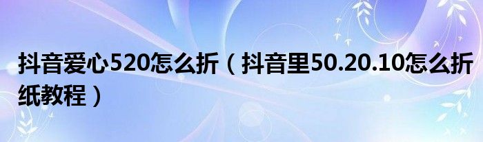 抖音爱心520怎么折(抖音里50.20.10怎么折纸教程)
