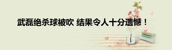 武磊绝杀球被吹 结果令人十分遗憾！