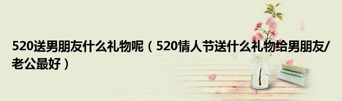 520送男朋友什么礼物呢(520情人节送什么礼物给男朋友/老公最好)