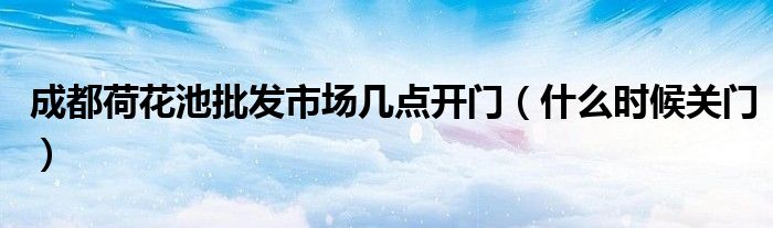 成都荷花池批发市场几点开门(什么时候关门)