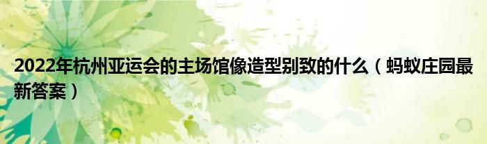 2022年杭州亚运会的主场馆像造型别致的什么(蚂蚁庄园最新答案)