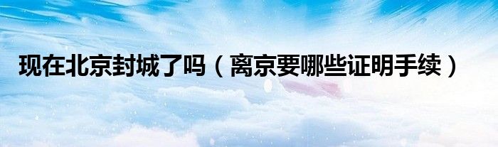 现在北京封城了吗(离京要哪些证明手续)