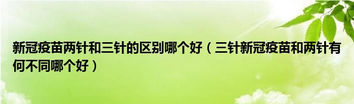 新冠疫苗两针和三针的区别哪个好(三针新冠疫苗和两针有何不同哪个好)