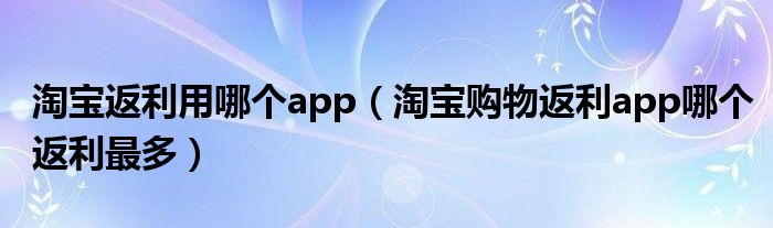 淘宝返利用哪个app(淘宝购物返利app哪个返利最多)