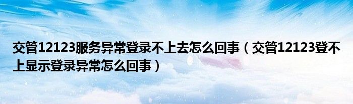 交管12123服务异常登录不上去怎么回事(交管12123登不上显示登录异常怎么回事)