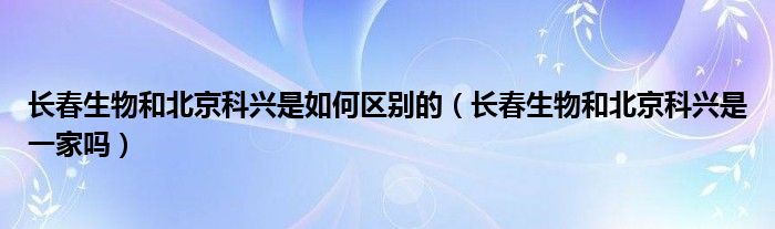 长春生物和北京科兴是如何区别的(长春生物和北京科兴是一家吗)