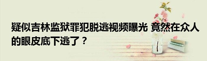疑似吉林监狱罪犯脱逃视频曝光 竟然在众人的眼皮底下逃了?