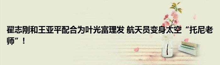 翟志刚和王亚平配合为叶光富理发 航天员变身太空“托尼老师”!