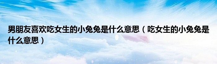 男朋友喜欢吃女生的小兔兔是什么意思(吃女生的小兔兔是什么意思)